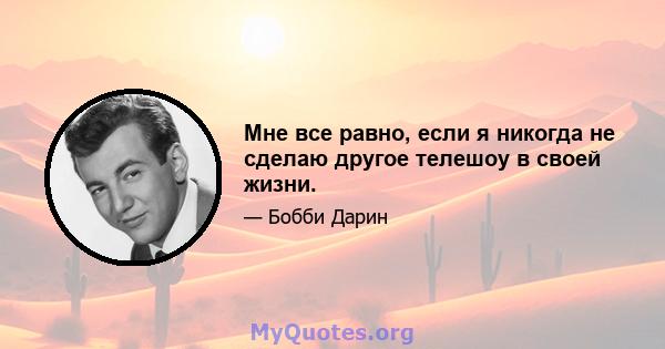 Мне все равно, если я никогда не сделаю другое телешоу в своей жизни.