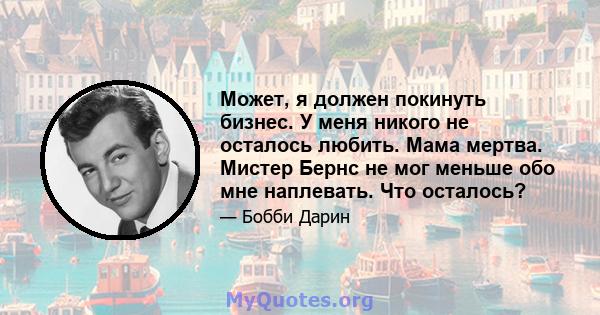 Может, я должен покинуть бизнес. У меня никого не осталось любить. Мама мертва. Мистер Бернс не мог меньше обо мне наплевать. Что осталось?