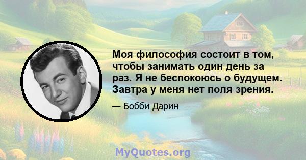 Моя философия состоит в том, чтобы занимать один день за раз. Я не беспокоюсь о будущем. Завтра у меня нет поля зрения.