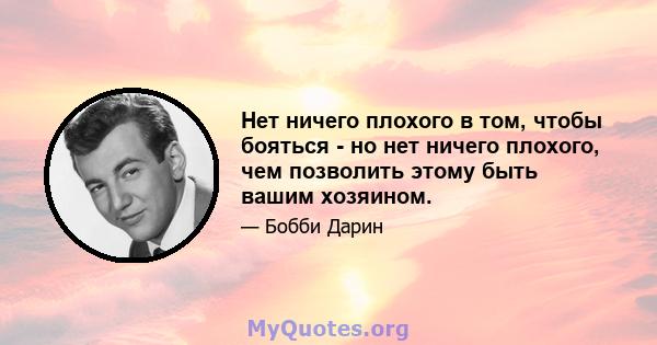 Нет ничего плохого в том, чтобы бояться - но нет ничего плохого, чем позволить этому быть вашим хозяином.