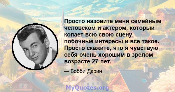 Просто назовите меня семейным человеком и актером, который копает всю свою сцену, побочные интересы и все такое. Просто скажите, что я чувствую себя очень хорошим в зрелом возрасте 27 лет.