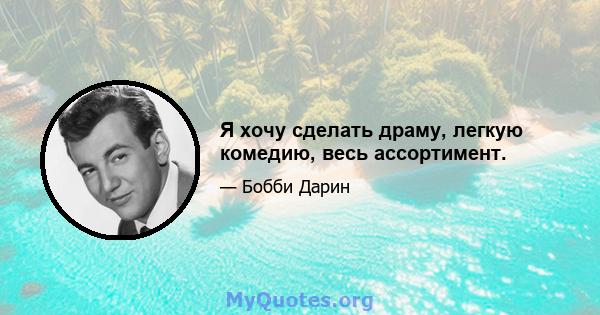 Я хочу сделать драму, легкую комедию, весь ассортимент.