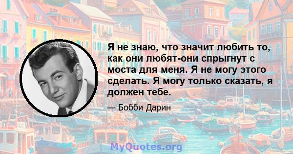 Я не знаю, что значит любить то, как они любят-они спрыгнут с моста для меня. Я не могу этого сделать. Я могу только сказать, я должен тебе.