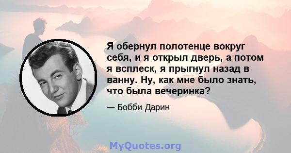 Я обернул полотенце вокруг себя, и я открыл дверь, а потом я всплеск, я прыгнул назад в ванну. Ну, как мне было знать, что была вечеринка?