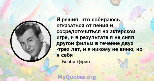 Я решил, что собираюсь отказаться от пения и сосредоточиться на актерской игре, и в результате я не снял другой фильм в течение двух -трех лет, и я никому не виню, но я себя