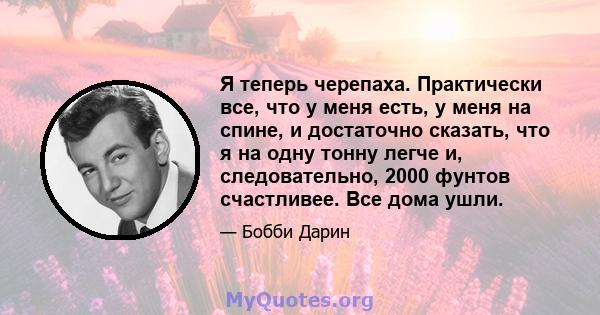 Я теперь черепаха. Практически все, что у меня есть, у меня на спине, и достаточно сказать, что я на одну тонну легче и, следовательно, 2000 фунтов счастливее. Все дома ушли.