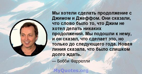 Мы хотели сделать продолжение с Джимом и Джеффом. Они сказали, что слово было то, что Джим не хотел делать никаких продолжений. Мы подошли к нему, и он сказал, что сделает это, но только до следующего года. Новая линия