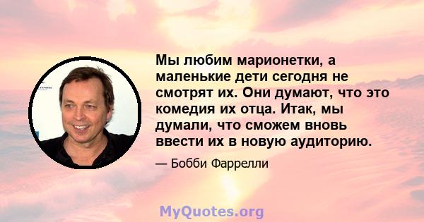 Мы любим марионетки, а маленькие дети сегодня не смотрят их. Они думают, что это комедия их отца. Итак, мы думали, что сможем вновь ввести их в новую аудиторию.