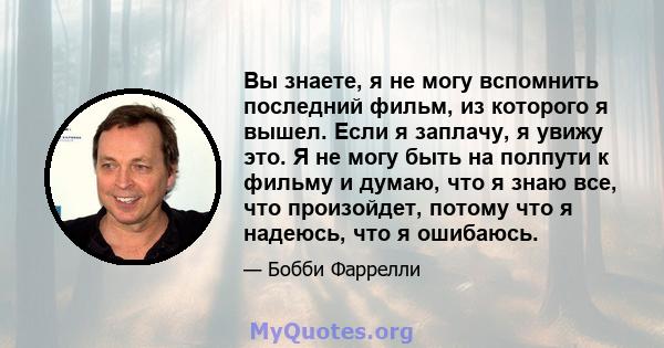 Вы знаете, я не могу вспомнить последний фильм, из которого я вышел. Если я заплачу, я увижу это. Я не могу быть на полпути к фильму и думаю, что я знаю все, что произойдет, потому что я надеюсь, что я ошибаюсь.