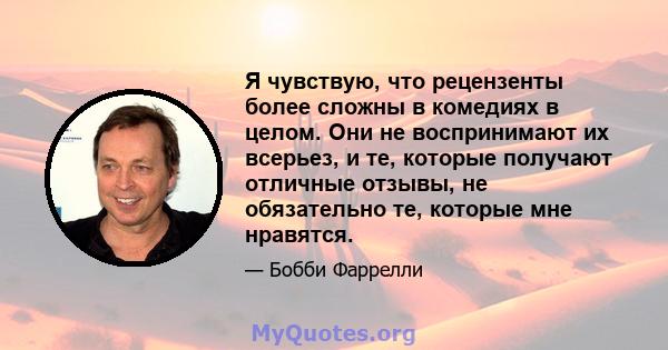 Я чувствую, что рецензенты более сложны в комедиях в целом. Они не воспринимают их всерьез, и те, которые получают отличные отзывы, не обязательно те, которые мне нравятся.