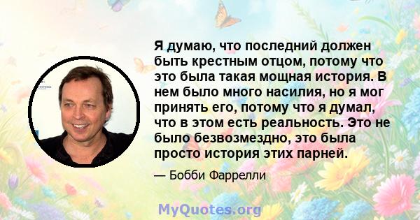 Я думаю, что последний должен быть крестным отцом, потому что это была такая мощная история. В нем было много насилия, но я мог принять его, потому что я думал, что в этом есть реальность. Это не было безвозмездно, это