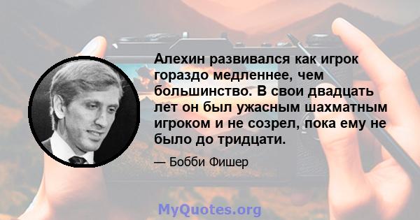 Алехин развивался как игрок гораздо медленнее, чем большинство. В свои двадцать лет он был ужасным шахматным игроком и не созрел, пока ему не было до тридцати.