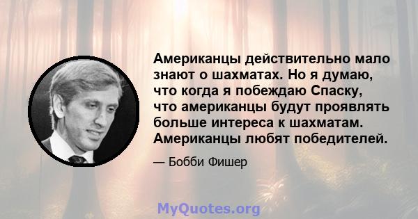 Американцы действительно мало знают о шахматах. Но я думаю, что когда я побеждаю Спаску, что американцы будут проявлять больше интереса к шахматам. Американцы любят победителей.