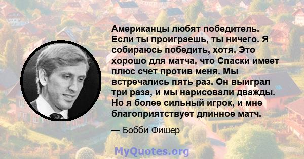 Американцы любят победитель. Если ты проиграешь, ты ничего. Я собираюсь победить, хотя. Это хорошо для матча, что Спаски имеет плюс счет против меня. Мы встречались пять раз. Он выиграл три раза, и мы нарисовали дважды. 