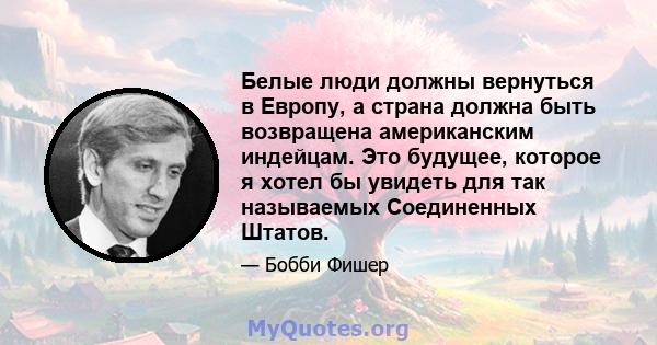 Белые люди должны вернуться в Европу, а страна должна быть возвращена американским индейцам. Это будущее, которое я хотел бы увидеть для так называемых Соединенных Штатов.