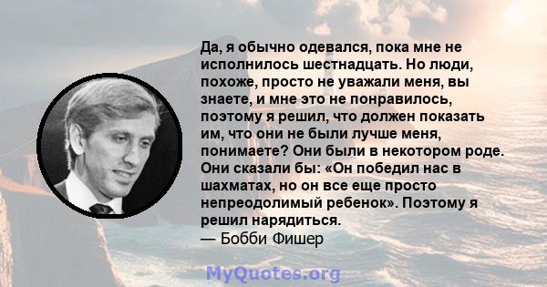 Да, я обычно одевался, пока мне не исполнилось шестнадцать. Но люди, похоже, просто не уважали меня, вы знаете, и мне это не понравилось, поэтому я решил, что должен показать им, что они не были лучше меня, понимаете?