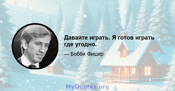 Давайте играть. Я готов играть где угодно.