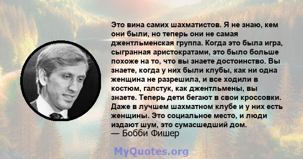 Это вина самих шахматистов. Я не знаю, кем они были, но теперь они не самая джентльменская группа. Когда это была игра, сыгранная аристократами, это было больше похоже на то, что вы знаете достоинство. Вы знаете, когда