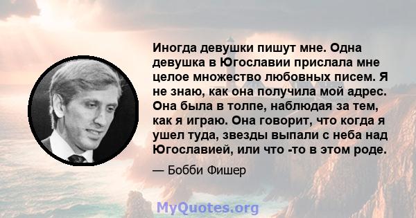 Иногда девушки пишут мне. Одна девушка в Югославии прислала мне целое множество любовных писем. Я не знаю, как она получила мой адрес. Она была в толпе, наблюдая за тем, как я играю. Она говорит, что когда я ушел туда,