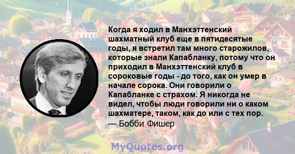 Когда я ходил в Манхэттенский шахматный клуб еще в пятидесятые годы, я встретил там много старожилов, которые знали Капабланку, потому что он приходил в Манхэттенский клуб в сороковые годы - до того, как он умер в