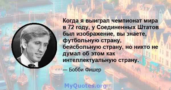 Когда я выиграл чемпионат мира в 72 году, у Соединенных Штатов был изображение, вы знаете, футбольную страну, бейсбольную страну, но никто не думал об этом как интеллектуальную страну.