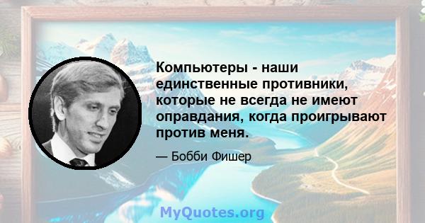 Компьютеры - наши единственные противники, которые не всегда не имеют оправдания, когда проигрывают против меня.