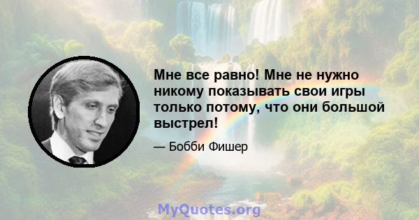 Мне все равно! Мне не нужно никому показывать свои игры только потому, что они большой выстрел!