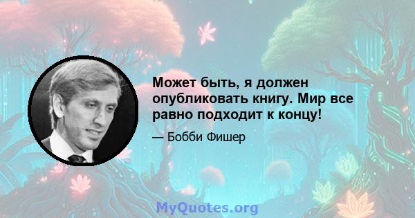 Может быть, я должен опубликовать книгу. Мир все равно подходит к концу!