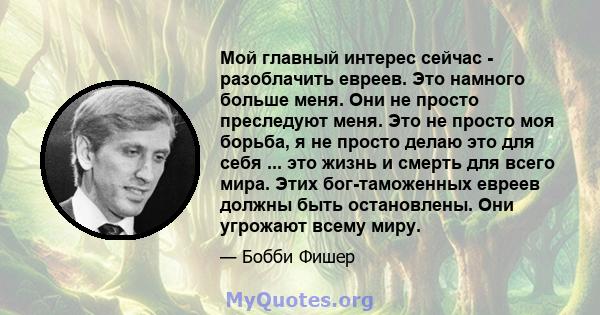 Мой главный интерес сейчас - разоблачить евреев. Это намного больше меня. Они не просто преследуют меня. Это не просто моя борьба, я не просто делаю это для себя ... это жизнь и смерть для всего мира. Этих