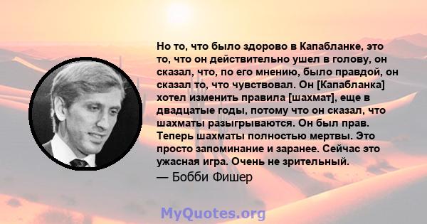 Но то, что было здорово в Капабланке, это то, что он действительно ушел в голову, он сказал, что, по его мнению, было правдой, он сказал то, что чувствовал. Он [Капабланка] хотел изменить правила [шахмат], еще в