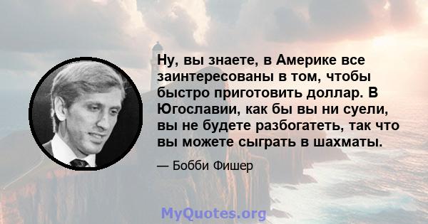 Ну, вы знаете, в Америке все заинтересованы в том, чтобы быстро приготовить доллар. В Югославии, как бы вы ни суели, вы не будете разбогатеть, так что вы можете сыграть в шахматы.