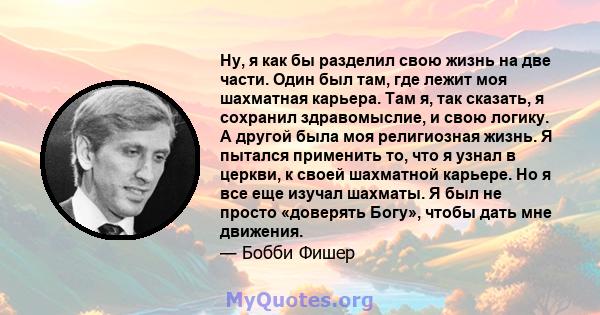 Ну, я как бы разделил свою жизнь на две части. Один был там, где лежит моя шахматная карьера. Там я, так сказать, я сохранил здравомыслие, и свою логику. А другой была моя религиозная жизнь. Я пытался применить то, что