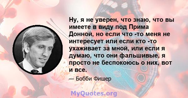 Ну, я не уверен, что знаю, что вы имеете в виду под Прима Донной, но если что -то меня не интересует или если кто -то ухаживает за мной, или если я думаю, что они фальшивые, я просто не беспокоюсь о них, вот и все.