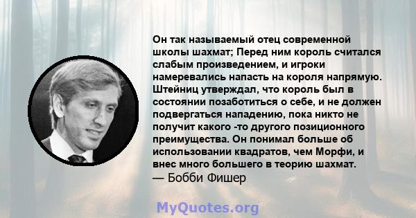 Он так называемый отец современной школы шахмат; Перед ним король считался слабым произведением, и игроки намеревались напасть на короля напрямую. Штейниц утверждал, что король был в состоянии позаботиться о себе, и не