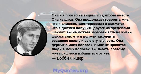 Она и я просто не видим глаз, чтобы вместе. Она квадрат. Она продолжает говорить мне, что я слишком заинтересован в шахматах, что я должен получить друзей за пределами шахмат, вы не можете зарабатывать на жизнь