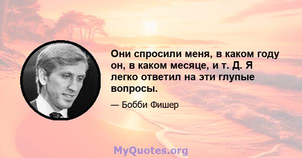 Они спросили меня, в каком году он, в каком месяце, и т. Д. Я легко ответил на эти глупые вопросы.