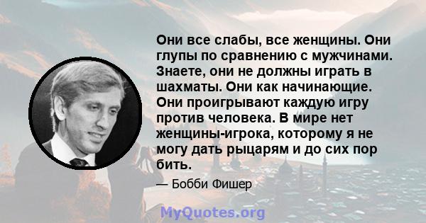 Они все слабы, все женщины. Они глупы по сравнению с мужчинами. Знаете, они не должны играть в шахматы. Они как начинающие. Они проигрывают каждую игру против человека. В мире нет женщины-игрока, которому я не могу дать 