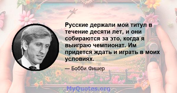 Русские держали мой титул в течение десяти лет, и они собираются за это, когда я выиграю чемпионат. Им придется ждать и играть в моих условиях.