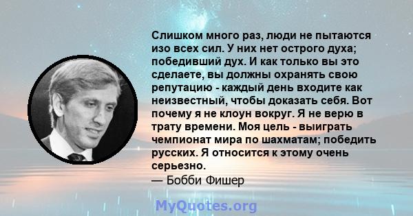 Слишком много раз, люди не пытаются изо всех сил. У них нет острого духа; победивший дух. И как только вы это сделаете, вы должны охранять свою репутацию - каждый день входите как неизвестный, чтобы доказать себя. Вот