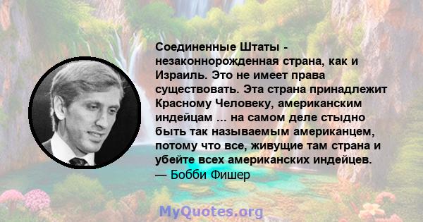 Соединенные Штаты - незаконнорожденная страна, как и Израиль. Это не имеет права существовать. Эта страна принадлежит Красному Человеку, американским индейцам ... на самом деле стыдно быть так называемым американцем,