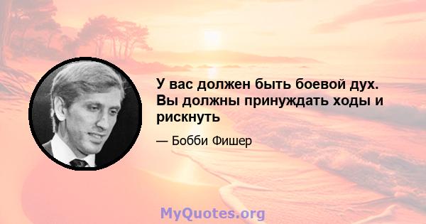 У вас должен быть боевой дух. Вы должны принуждать ходы и рискнуть