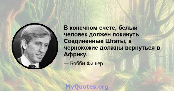 В конечном счете, белый человек должен покинуть Соединенные Штаты, а чернокожие должны вернуться в Африку.