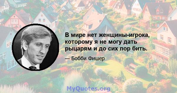 В мире нет женщины-игрока, которому я не могу дать рыцарям и до сих пор бить.