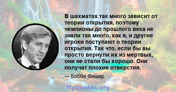 В шахматах так много зависит от теории открытия, поэтому чемпионы до прошлого века не знали так много, как я, и другие игроки поступают о теории открытия. Так что, если бы вы просто вернули их из мертвых, они не стали