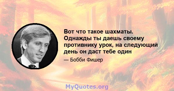 Вот что такое шахматы. Однажды ты даешь своему противнику урок, на следующий день он даст тебе один