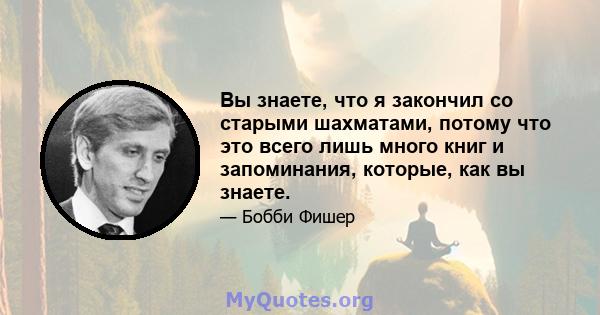 Вы знаете, что я закончил со старыми шахматами, потому что это всего лишь много книг и запоминания, которые, как вы знаете.