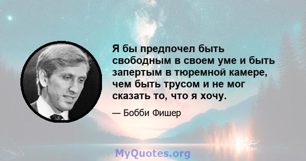 Я бы предпочел быть свободным в своем уме и быть запертым в тюремной камере, чем быть трусом и не мог сказать то, что я хочу.