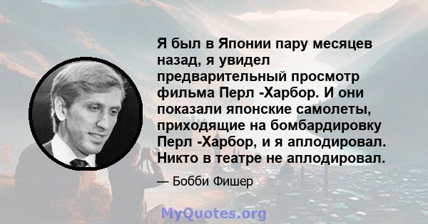 Я был в Японии пару месяцев назад, я увидел предварительный просмотр фильма Перл -Харбор. И они показали японские самолеты, приходящие на бомбардировку Перл -Харбор, и я аплодировал. Никто в театре не аплодировал.