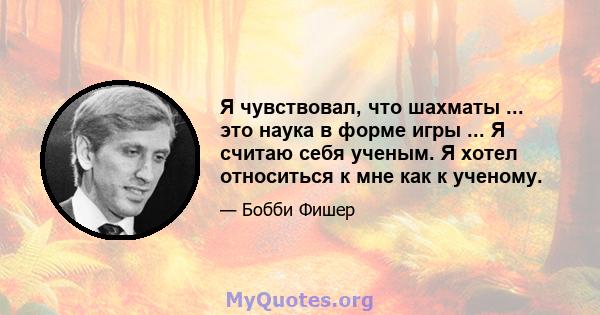 Я чувствовал, что шахматы ... это наука в форме игры ... Я считаю себя ученым. Я хотел относиться к мне как к ученому.