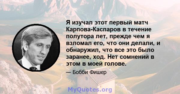 Я изучал этот первый матч Карпова-Каспаров в течение полутора лет, прежде чем я взломал его, что они делали, и обнаружил, что все это было заранее, ход. Нет сомнений в этом в моей голове.